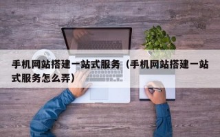 手机网站搭建一站式服务（手机网站搭建一站式服务怎么弄）