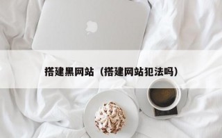 搭建黑网站（搭建网站犯法吗）