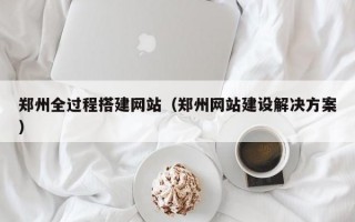 郑州全过程搭建网站（郑州网站建设解决方案）
