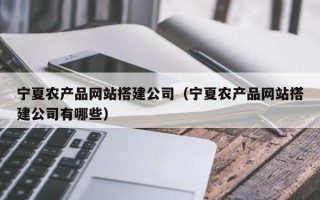 宁夏农产品网站搭建公司（宁夏农产品网站搭建公司有哪些）