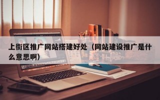 上街区推广网站搭建好处（网站建设推广是什么意思啊）