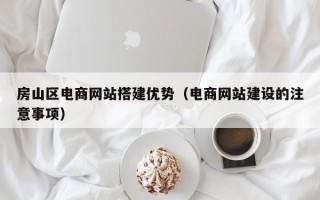 房山区电商网站搭建优势（电商网站建设的注意事项）