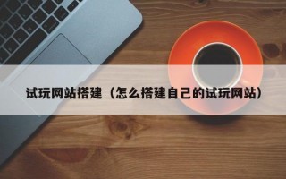 试玩网站搭建（怎么搭建自己的试玩网站）