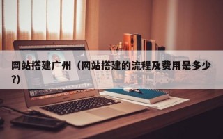 网站搭建广州（网站搭建的流程及费用是多少?）