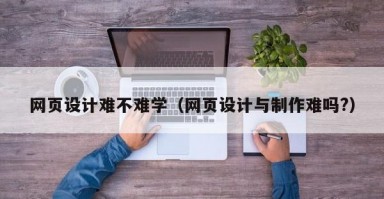 网页设计难不难学（网页设计与制作难吗?）