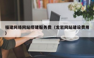 福建网络网站搭建服务费（龙岩网站建设费用）