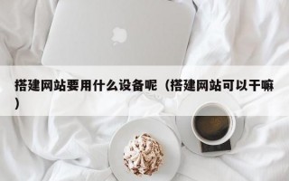 搭建网站要用什么设备呢（搭建网站可以干嘛）