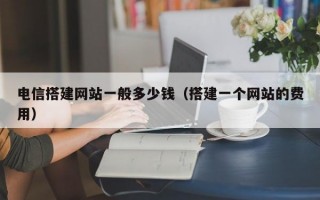 电信搭建网站一般多少钱（搭建一个网站的费用）
