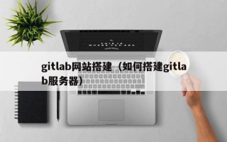 gitlab网站搭建（如何搭建gitlab服务器）