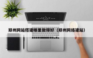 郑州网站搭建哪里做得好（郑州网络建站）