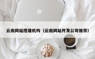 云南网站搭建机构（云南网站开发公司推荐）