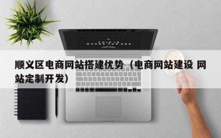 顺义区电商网站搭建优势（电商网站建设 网站定制开发）