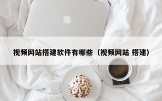 视频网站搭建软件有哪些（视频网站 搭建）