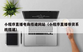 小程序直播电商搭建网站（小程序直播带货系统搭建）