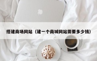 搭建商场网站（建一个商城网站需要多少钱）