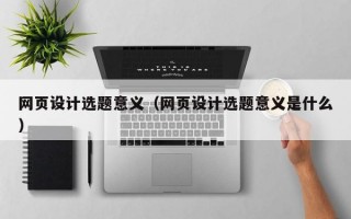 网页设计选题意义（网页设计选题意义是什么）