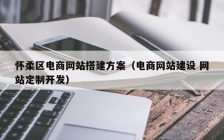 怀柔区电商网站搭建方案（电商网站建设 网站定制开发）