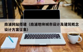 南浦网站搭建（南浦地块城市设计及建筑概念设计方案征集）