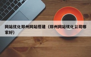 网站优化郑州网站搭建（郑州网站优化公司哪家好）