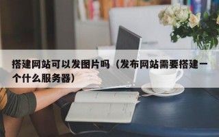 搭建网站可以发图片吗（发布网站需要搭建一个什么服务器）