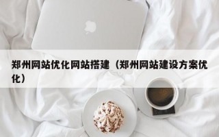 郑州网站优化网站搭建（郑州网站建设方案优化）