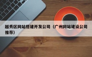 越秀区网站搭建开发公司（广州网站建设公司推荐）