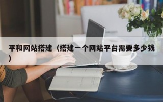 平和网站搭建（搭建一个网站平台需要多少钱）