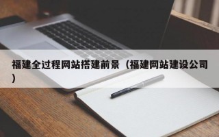 福建全过程网站搭建前景（福建网站建设公司）