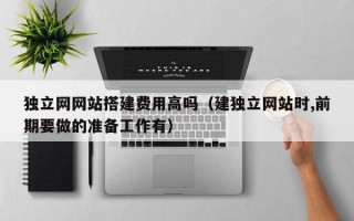 独立网网站搭建费用高吗（建独立网站时,前期要做的准备工作有）