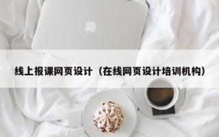 线上报课网页设计（在线网页设计培训机构）