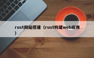 rust网站搭建（rust构建web应用）