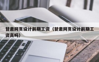 甘肃网页设计前期工资（甘肃网页设计前期工资高吗）