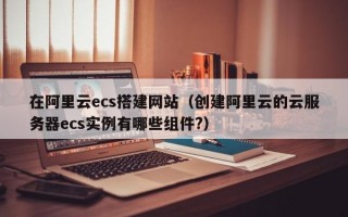 在阿里云ecs搭建网站（创建阿里云的云服务器ecs实例有哪些组件?）