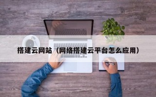 搭建云网站（网络搭建云平台怎么应用）