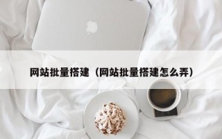 网站批量搭建（网站批量搭建怎么弄）