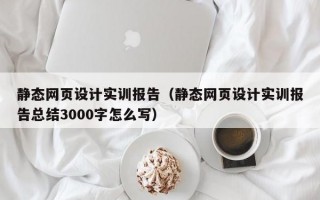 静态网页设计实训报告（静态网页设计实训报告总结3000字怎么写）