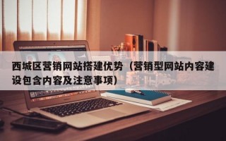 西城区营销网站搭建优势（营销型网站内容建设包含内容及注意事项）