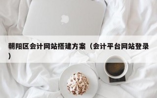 朝阳区会计网站搭建方案（会计平台网站登录）