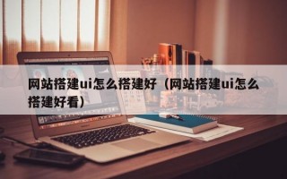 网站搭建ui怎么搭建好（网站搭建ui怎么搭建好看）