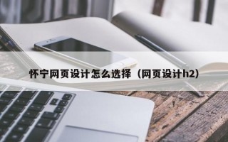 怀宁网页设计怎么选择（网页设计h2）