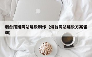 烟台搭建网站建设制作（烟台网站建设方案咨询）
