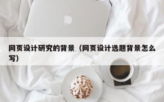 网页设计研究的背景（网页设计选题背景怎么写）
