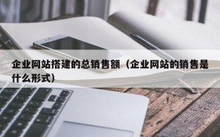 企业网站搭建的总销售额（企业网站的销售是什么形式）