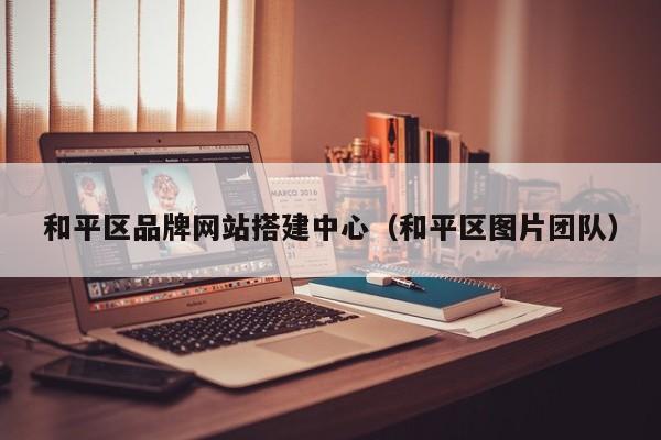 和平区品牌网站搭建中心(和平区图片团队)