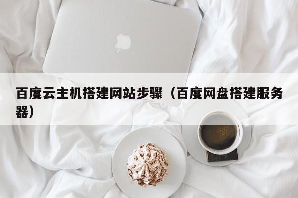 百度云主机搭建网站步骤(百度网盘搭建服务器)