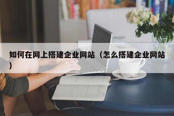 如何在网上搭建企业网站(怎么搭建企业网站)